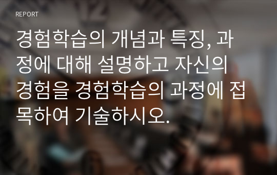 경험학습의 개념과 특징, 과정에 대해 설명하고 자신의 경험을 경험학습의 과정에 접목하여 기술하시오.