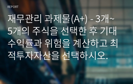 재무관리 과제물(A+) - 3개~5개의 주식을 선택한 후 기대수익률과 위험을 계산하고 최적투자자산을 선택하시오.