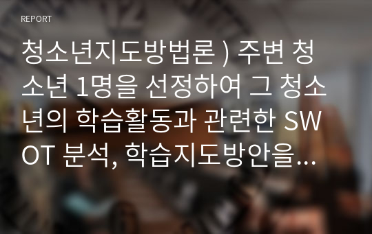 청소년지도방법론 ) 주변 청소년 1명을 선정하여 그 청소년의 학습활동과 관련한 SWOT 분석, 학습지도방안을 제시하시오