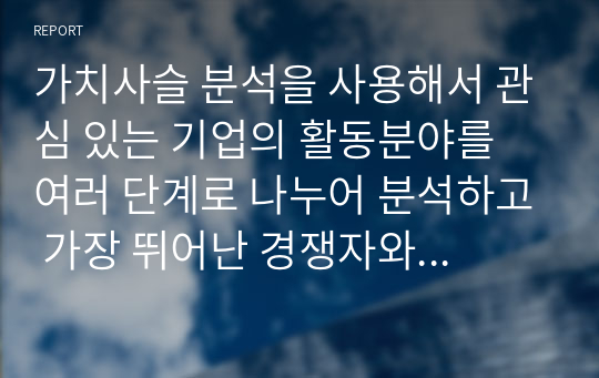 가치사슬 분석을 사용해서 관심 있는 기업의 활동분야를 여러 단계로 나누어 분석하고 가장 뛰어난 경쟁자와 비교해서 경쟁우위와 열위 부문을 서술하시오.