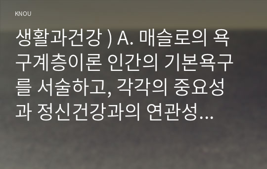 생활과건강 ) A. 매슬로의 욕구계층이론 인간의 기본욕구를 서술하고, 각각의 중요성과 정신건강과의 연관성에 대한 자신의 견해를 제시하시오.