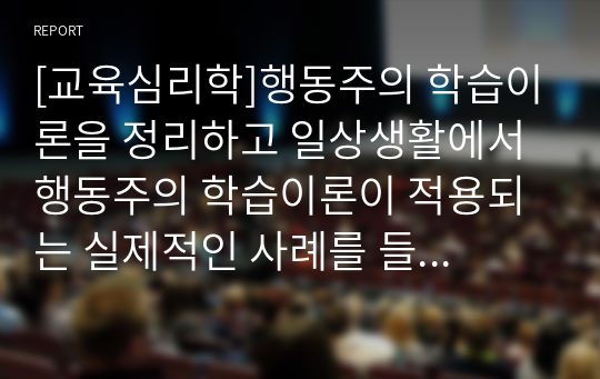 [교육심리학]행동주의 학습이론을 정리하고 일상생활에서 행동주의 학습이론이 적용되는 실제적인 사례를 들어 기술하시오.