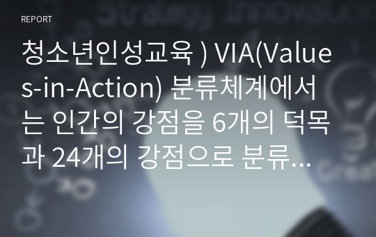 청소년인성교육 ) VIA(Values-in-Action) 분류체계에서는 인간의 강점을 6개의 덕목과 24개의 강점으로 분류했습니다.  1) 이러한 강점들 중 나에게 해당되는 주된 강점 3개를 선택하여 이 강점들에 대해 개념적으로 설명한 후,  2) 이러한 강점이 나에게 왜 주된 강점인지를 자신의 삶의 경험과 사례를 바탕으로 서술하고,  3) 이번 학기 청소