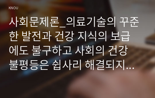 사회문제론_의료기술의 꾸준한 발전과 건강 지식의 보급에도 불구하고 사회의 건강 불평등은 쉽사리 해결되지 않을뿐더러 심지어 더욱 악화되고 있다는 주장이 심심치 않게 들린다. 교재 6장 건강 불평등 문제를 비롯해 여러 자료를 참고하여 건강 불평등 문제에 관해 설명하고, 건강 불평등의 원인과 관련한 다양한 설명들을 정리한 다음 (12)