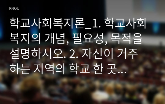 학교사회복지론_1. 학교사회복지의 개념, 필요성, 목적을 설명하시오. 2. 자신이 거주하는 지역의 학교 한 곳을 선정하여 학교명, 주소, 학교현황, 해당 학교 및 지역의 지리적 사회적 특성을 기술하시오. 3. 해당 학교에서 학교사회복지가 필요한 대상과 지원할 내용을 찾고, 구체적인 학교사회복지 실천방법을 제안하시오. (2)