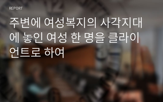 주변에 여성복지의 사각지대에 놓인 여성 한 명을 클라이언트로 하여