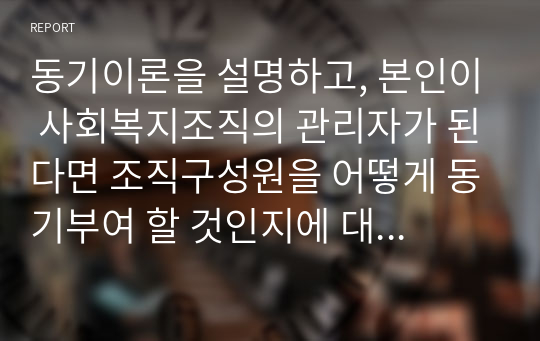 동기이론을 설명하고, 본인이 사회복지조직의 관리자가 된다면 조직구성원을 어떻게 동기부여 할 것인지에 대한 본인의 생각을 기술하시오