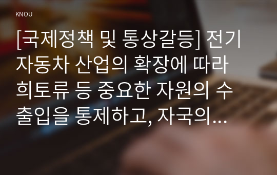 [국제정책 및 통상갈등] 전기자동차 산업의 확장에 따라 희토류 등 중요한 자원의 수출입을 통제하고, 자국의 관련 산업을 보호하기 위한 다양한 노력을 기울이고 있다. 이와 관련된 통상갈등 사례에 대해 조사하여 정리하고, 우리 정부의 대응에 대해 논의하시오.