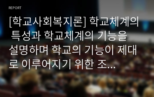 [학교사회복지론] 학교체계의 특성과 학교체계의 기능을 설명하며 학교의 기능이 제대로 이루어지기 위한 조건과 이에 대한 자신의 생각을 논하시오.