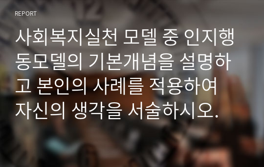 사회복지실천 모델 중 인지행동모델의 기본개념을 설명하고 본인의 사례를 적용하여 자신의 생각을 서술하시오.