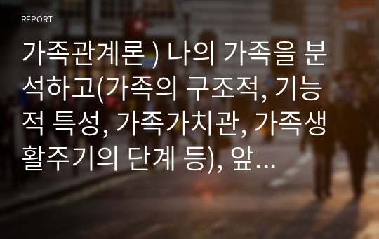 가족관계론 ) 나의 가족을 분석하고(가족의 구조적, 기능적 특성, 가족가치관, 가족생활주기의 단계 등), 앞으로 20년간 가족생활의 변화를 5년 주기로 예측하여 나의 가족생활 및 가족관계의 문제점과 이에 대한 방안