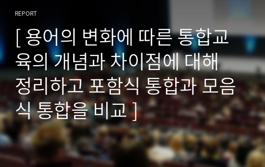 [ 용어의 변화에 따른 통합교육의 개념과 차이점에 대해 정리하고 포함식 통합과 모음식 통합을 비교 ]