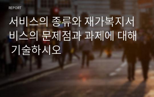 서비스의 종류와 재가복지서비스의 문제점과 과제에 대해 기술하시오