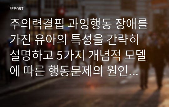 주의력결핍 과잉행동 장애를 가진 유아의 특성을 간략히 설명하고 5가지 개념적 모델에 따른 행동문제의 원인과 중재방법을 논하세요