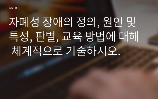 자폐성 장애의 정의, 원인 및 특성, 판별, 교육 방법에 대해 체계적으로 기술하시오.