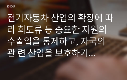 전기자동차 산업의 확장에 따라 희토류 등 중요한 자원의 수출입을 통제하고, 자국의 관 련 산업을 보호하기 위한 다양한 노력을 기울이고 있다. 이와 관련된 통상갈등 사례에 대 해 조사하여 정리하고, 우리 정부의 대응에 대해 논의하시오.