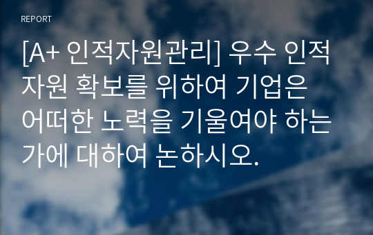 [A+ 인적자원관리] 우수 인적자원 확보를 위하여 기업은 어떠한 노력을 기울여야 하는가에 대하여 논하시오.