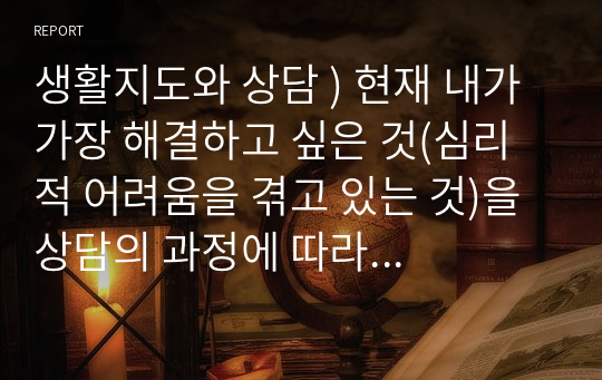 생활지도와 상담 ) 현재 내가 가장 해결하고 싶은 것(심리적 어려움을 겪고 있는 것)을 상담의 과정에 따라 구체적으로 진술 하시오.