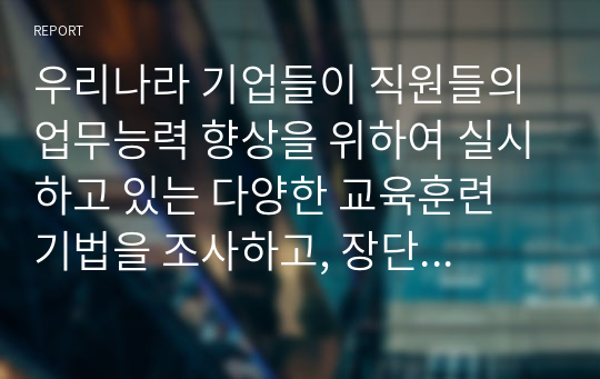 우리나라 기업들이 직원들의 업무능력 향상을 위하여 실시하고 있는 다양한 교육훈련 기법을 조사하고, 장단점을 제시