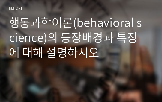 행동과학이론(behavioral science)의 등장배경과 특징에 대해 설명하시오