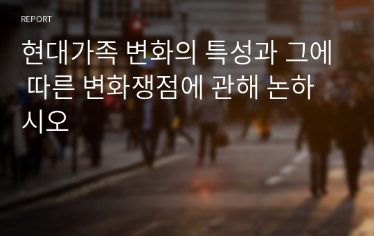 현대가족 변화의 특성과 그에 따른 변화쟁점에 관해 논하시오