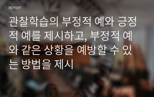 관찰학습의 부정적 예와 긍정적 예를 제시하고, 부정적 예와 같은 상황을 예방할 수 있는 방법을 제시