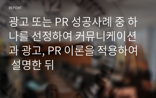 광고 또는 PR 성공사례 중 하나를 선정하여 커뮤니케이션과 광고, PR 이론을 적용하여 설명한 뒤