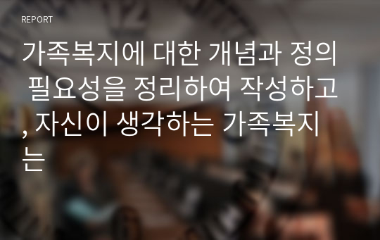 가족복지에 대한 개념과 정의 필요성을 정리하여 작성하고, 자신이 생각하는 가족복지는