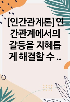 [인간관계론]인간관계에서의 갈등을 지혜롭게 해결할 수 있는 방안을 세 가지 이상 구체적으로 기술하시오