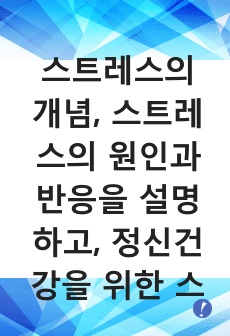 스트레스의 개념, 스트레스의 원인과 반응을 설명하고, 정신건강을 위한 스트레스 관리방법을 서술하시오.